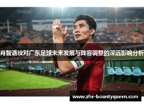 肖智退役对广东足球未来发展与阵容调整的深远影响分析 肖智退役对广东足球未来发展与阵容调整的深远影响分析