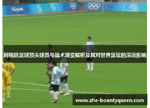 阿根廷足球顶尖球员与战术演变解析及其对世界足坛的深远影响