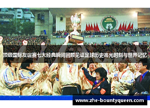 顶级国际友谊赛七大经典瞬间回顾见证足球历史高光时刻与世界记忆