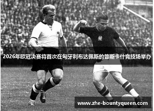 2026年欧冠决赛将首次在匈牙利布达佩斯的普斯卡什竞技场举办