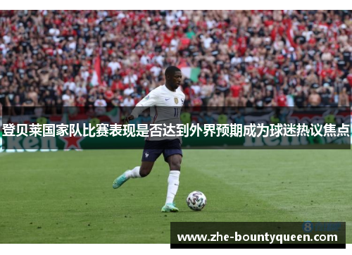 登贝莱国家队比赛表现是否达到外界预期成为球迷热议焦点 登贝莱国家队比赛表现是否达到外界预期成为球迷热议焦点